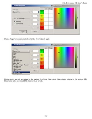 SQL Shot release 4.2 - User’s Guide




Choose the performance indicator to which the thresholds will apply.




Choose colors as well as values for the various thresholds. Next, apply these display options to the pending SQL
Statements, to the completed SQL Statements, or to both.




                                                            45
 
