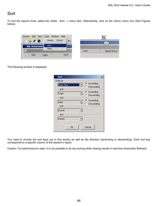 SQL Shot release 4.2 - User’s Guide


Sort
To sort the report’s lines, select the «Data - Sort…» menu item. Alternatively, click on the «Sort» menu icon (See Figures
below).




The following window is displayed:




You need to choose the sort keys (up to five levels) as well as the direction (ascending or descending). Each sort key
corresponds to a specific column of the session’s report.

Caution: For performance’s sake, it is not possible to do any sorting while viewing results in real time (Automatic Refresh).




                                                              46
 