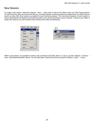 SQL Shot release 4.2 - User’s Guide


New Session
To create a new session, select the «Session - New…» menu item or click on the «New» menu icon (See Figures below).
For performance’s sake, we recommend that you not create several monitoring sessions simultaneously, but rather that you
launch as many SQL Shot versions as needed for each monitoring session. The monitoring frequency of each session is
evenly distributed by the Windows load-balancing task on the various processors of your computer. Thanks to your ability to
create new sessions, you will be able to view several archive files simultaneously.




Within a new session, it is possible to create a new connection to the SQL Server. To do so, use the (“Session - Connect…”
menu. (See Recommendation above). You can also open a historical archive by using the (“Session - Open…” menu).




                                                           47
 