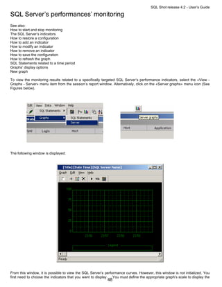 SQL Shot release 4.2 - User’s Guide

SQL Server’s performances’ monitoring
See also:
How to start and stop monitoring
The SQL Server’s indicators
How to restore a configuration
How to add an indicator
How to modify an indicator
How to remove an indicator
How to save the configuration
How to refresh the graph
SQL Statements related to a time period
Graphs’ display options
New graph

To view the monitoring results related to a specifically targeted SQL Server’s performance indicators, select the «View -
Graphs - Server» menu item from the session’s report window. Alternatively, click on the «Server graphs» menu icon (See
Figures below).




The following window is displayed:




From this window, it is possible to view the SQL Server’s performance curves. However, this window is not initialized. You
first need to choose the indicators that you want to display. You must define the appropriate graph’s scale to display the
                                                           48
 