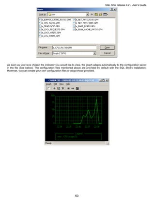 SQL Shot release 4.2 - User’s Guide




As soon as you have chosen the indicator you would like to view, the graph adapts automatically to the configuration saved
in the file (See below). The configuration files mentioned above are provided by default with the SQL Shot’s installation.
However, you can create your own configuration files or adapt those provided.




                                                           50
 