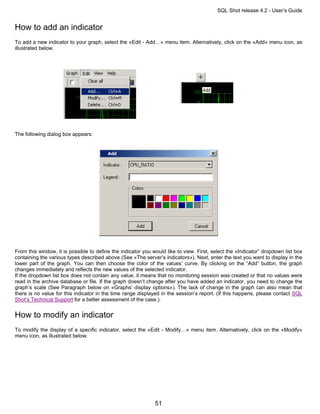 SQL Shot release 4.2 - User’s Guide


How to add an indicator
To add a new indicator to your graph, select the «Edit - Add…» menu item. Alternatively, click on the «Add» menu icon, as
illustrated below.




The following dialog box appears:




From this window, it is possible to define the indicator you would like to view. First, select the «Indicator” dropdown list box
containing the various types described above (See «The server’s indicators»). Next, enter the text you want to display in the
lower part of the graph. You can then choose the color of the values’ curve. By clicking on the “Add” button, the graph
changes immediately and reflects the new values of the selected indicator.
If the dropdown list box does not contain any value, it means that no monitoring session was created or that no values were
read in the archive database or file. If the graph doesn’t change after you have added an indicator, you need to change the
graph’s scale (See Paragraph below on «Graphs’ display options»). The lack of change in the graph can also mean that
there is no value for this indicator in the time range displayed in the session’s report. (If this happens, please contact SQL
Shot’s Technical Support for a better assessment of the case.).


How to modify an indicator
To modify the display of a specific indicator, select the «Edit - Modify…» menu item. Alternatively, click on the «Modify»
menu icon, as illustrated below.




                                                              51
 