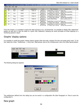 SQL Shot release 4.2 - User’s Guide




From this window, it is possible to export the data to Excel or to a .txt format file. It is possible to display SQL statements’
graphs as well and to view the detail of a given SQL Statement, following the same principles as those applying to a
monitoring session’s report.


Graphs’ display options
It is possible to modify the graphs’ display options (graph’s title and scale, window’s fill color and graph grid’s color). To do
this, select the «View - Preferences…» menu item. Alternatively, click on the «Preferences» menu icon (See Figures below).




The following dialog box appears:




The preferences defined from this dialog box can be saved in a configuration file (See Paragraph on “How to save the
configuration”).


New graph
                                                              55
 
