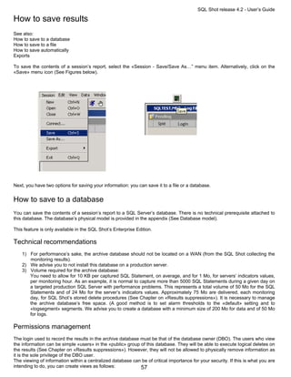 SQL Shot release 4.2 - User’s Guide

How to save results
See also:
How to save to a database
How to save to a file
How to save automatically
Exports

To save the contents of a session’s report, select the «Session - Save/Save As…” menu item. Alternatively, click on the
«Save» menu icon (See Figures below).




Next, you have two options for saving your information: you can save it to a file or a database.


How to save to a database
You can save the contents of a session’s report to a SQL Server’s database. There is no technical prerequisite attached to
this database. The database’s physical model is provided in the appendix (See Database model).

This feature is only available in the SQL Shot’s Enterprise Edition.

Technical recommendations
    1) For performance’s sake, the archive database should not be located on a WAN (from the SQL Shot collecting the
       monitoring results).
    2) We advise you to not install this database on a production server.
    3) Volume required for the archive database:
       You need to allow for 10 KB per captured SQL Statement, on average, and for 1 Mo, for servers’ indicators values,
       per monitoring hour. As an example, it is normal to capture more than 5000 SQL Statements during a given day on
       a targeted production SQL Server with performance problems. This represents a total volume of 50 Mo for the SQL
       Statements and of 24 Mo for the server’s indicators values. Approximately 75 Mo are delivered, each monitoring
       day, for SQL Shot’s stored delete procedures (See Chapter on «Results suppressions»). It is necessary to manage
       the archive database’s free space. (A good method is to set alarm thresholds to the «default» setting and to
       «logsegment» segments. We advise you to create a database with a minimum size of 200 Mo for data and of 50 Mo
       for logs.

Permissions management
The login used to record the results in the archive database must be that of the database owner (DBO). The users who view
the information can be simple «users» in the «public» group of this database. They will be able to execute logical deletes on
the results (See Chapter on «Results suppressions»). However, they will not be allowed to physically remove information as
it is the sole privilege of the DBO user.
The viewing of information within a centralized database can be of critical importance for your security. If this is what you are
intending to do, you can create views as follows:            57
 