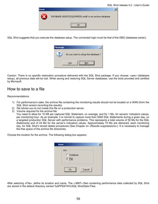 SQL Shot release 4.2 - User’s Guide




SQL Shot suggests that you execute the database setup. The connected login must be that of the DBO (database owner).




Caution: There is no specific restoration procedure delivered with the SQL Shot package. If you choose: «yes» (database
setup), all previous data will be lost. While saving and restoring SQL Server databases, use the tools provided and certified
by Microsoft.


How to save to a file
Recommendations:

    1) For performance’s sake, the archive file containing the monitoring results should not be located on a WAN (from the
       SQL Shot version recording the results).
    2) We advise you to not create this file on a production server.
    3) Volume required for the archive file:
       You need to allow for 10 KB per captured SQL Statement, on average, and for 1 Mo, for servers’ indicators values,
       per monitoring hour. As an example, it is normal to capture more than 5000 SQL Statements during a given day, on
       a targeted production SQL Server with performance problems. This represents a total volume of 50 Mo for the SQL
       Statements and of 24 Mo for the server’s indicators values. Approximately 75 Mo are delivered, each monitoring
       day, for SQL Shot’s stored delete procedures (See Chapter on «Results suppressions»). It is necessary to manage
       the free space of the archive file directories.

Choose the location for the archive. The following dialog box appears.




After selecting «File», define its location and name. The «.MNT» files containing performance data collected by SQL Shot
are stored in the default directory named %APPDATA%SQL ShotData Files.



                                                            59
 