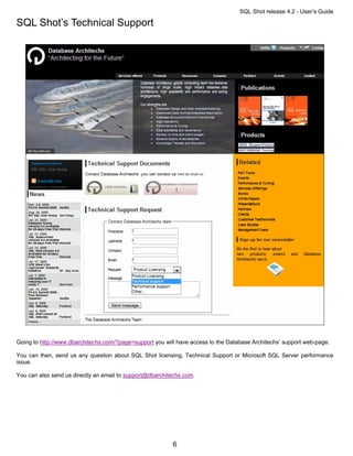 SQL Shot release 4.2 - User’s Guide

SQL Shot’s Technical Support




Going to http://www.dbarchitechs.com/?page=support you will have access to the Database Architechs’ support web-page.

You can then, send us any question about SQL Shot licensing, Technical Support or Microsoft SQL Server performance
issue.

You can also send us directly an email to support@dbarchitechs.com.




                                                          6
 