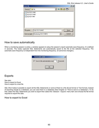 SQL Shot release 4.2 - User’s Guide




How to save automatically
When a monitoring session is active, a window appears to setup the session’s report automatic-save frequency. It is defined
in seconds. The newly captured SQL Statements are automatically saved to the file at the selected frequency. The
automatic-save frequency is independent from the monitoring frequency. (It cannot be changed.).




Exports
See also:
How to export to Excel
How to export to a text file

SQL Shot makes it possible to export all the SQL Statements or some of them to a file (Excel format or Text format). Instead
of exporting results to a database, you can save them to a database (See Chapter on “How to save to a database”). To do
that, select the SQL Statements you wish to export then select the «Session - Export» menu item and choose the file format
required to export the data.

How to export to Excel




                                                            60
 