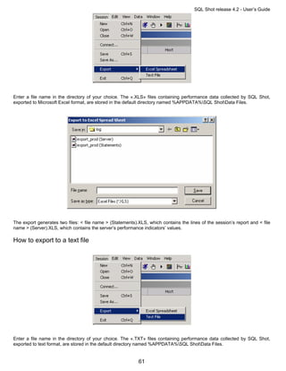 SQL Shot release 4.2 - User’s Guide




Enter a file name in the directory of your choice. The «.XLS» files containing performance data collected by SQL Shot,
exported to Microsoft Excel format, are stored in the default directory named %APPDATA%SQL ShotData Files.




The export generates two files: < file name > (Statements).XLS, which contains the lines of the session’s report and < file
name > (Server).XLS, which contains the server’s performance indicators’ values.

How to export to a text file




Enter a file name in the directory of your choice. The «.TXT» files containing performance data collected by SQL Shot,
exported to text format, are stored in the default directory named %APPDATA%SQL ShotData Files.


                                                           61
 