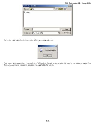 SQL Shot release 4.2 - User’s Guide




When the export operation is finished, the following message appears.




The export generates a file: < name of file>.TXT in ASCII format, which contains the lines of the session’s report. The
Server’s performance indicators’ values are not exported to the text file.




                                                           62
 