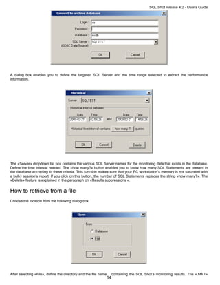 SQL Shot release 4.2 - User’s Guide




A dialog box enables you to define the targeted SQL Server and the time range selected to extract the performance
information.




The «Server» dropdown list box contains the various SQL Server names for the monitoring data that exists in the database.
Define the time interval needed. The «how many?» button enables you to know how many SQL Statements are present in
the database according to these criteria. This function makes sure that your PC workstation’s memory is not saturated with
a bulky session’s report. If you click on this button, the number of SQL Statements replaces the string «how many?». The
«Delete» feature is explained in the paragraph on «Results suppressions «.


How to retrieve from a file
Choose the location from the following dialog box.




After selecting «File», define the directory and the file name    containing the SQL Shot’s monitoring results. The «.MNT»
                                                             64
 