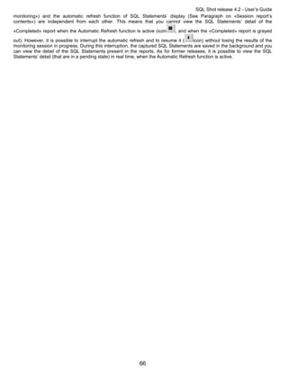 SQL Shot release 4.2 - User’s Guide
monitoring») and the automatic refresh function of SQL Statements’ display (See Paragraph on «Session report’s
contents») are independent from each other. This means that you cannot view the SQL Statements’ detail of the

«Completed» report when the Automatic Refresh function is active (icon         , and when the «Completed» report is grayed
out). However, it is possible to interrupt the automatic refresh and to resume it (     icon) without losing the results of the
monitoring session in progress. During this interruption, the captured SQL Statements are saved in the background and you
can view the detail of the SQL Statements present in the reports. As for former releases, it is possible to view the SQL
Statements’ detail (that are in a pending state) in real time, when the Automatic Refresh function is active.




                                                             66
 