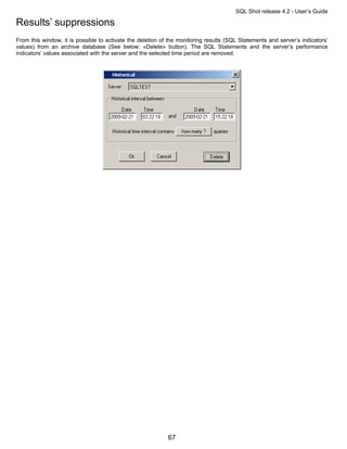 SQL Shot release 4.2 - User’s Guide

Results’ suppressions
From this window, it is possible to activate the deletion of the monitoring results (SQL Statements and server’s indicators’
values) from an archive database (See below: «Delete» button). The SQL Statements and the server’s performance
indicators’ values associated with the server and the selected time period are removed.




                                                            67
 