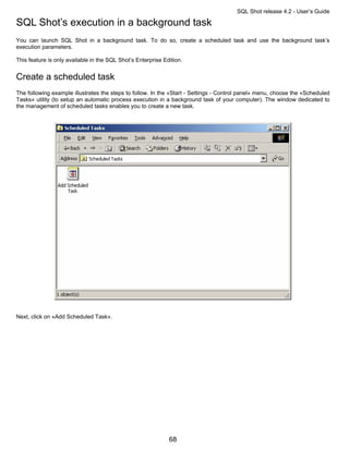 SQL Shot release 4.2 - User’s Guide

SQL Shot’s execution in a background task
You can launch SQL Shot in a background task. To do so, create a scheduled task and use the background task’s
execution parameters.

This feature is only available in the SQL Shot’s Enterprise Edition.


Create a scheduled task
The following example illustrates the steps to follow. In the «Start - Settings - Control panel» menu, choose the «Scheduled
Tasks» utility (to setup an automatic process execution in a background task of your computer). The window dedicated to
the management of scheduled tasks enables you to create a new task.




Next, click on «Add Scheduled Task».




                                                              68
 