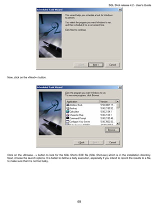 SQL Shot release 4.2 - User’s Guide




Now, click on the «Next>« button.




Click on the «Browse…» button to look for the SQL Shot’s EXE file (SQL Shot.exe) which is in the installation directory.
Next, choose the launch options. It is better to define a daily execution, especially if you intend to record the results to a file,
to make sure that it is not too bulky.




                                                                69
 