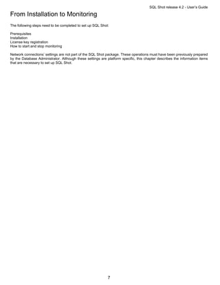 SQL Shot release 4.2 - User’s Guide

From Installation to Monitoring
The following steps need to be completed to set up SQL Shot:

Prerequisites
Installation
License key registration
How to start and stop monitoring

Network connections’ settings are not part of the SQL Shot package. These operations must have been previously prepared
by the Database Administrator. Although these settings are platform specific, this chapter describes the information items
that are necessary to set up SQL Shot.




                                                            7
 