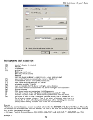 SQL Shot release 4.2 - User’s Guide




Background task execution
 [-D]           session’s duration (in minutes)
 [-F]           filters file
 [-L]           license level
 [-O]           archive file
                $dd$: day_month_year
                $hh$: hour-minute-second
                example:
                SERVER_$dd$_$hh$.MNT --> SERVER_05-11-2009_15-01-03.MNT
 [-P]           password of the login connected to the monitored SQL Server
 [-S]           monitored SQL Server’s name (ODBC datasource)
 [-U]           login connected to the Monitored SQL Server
 [-V]           application is visible (YES/NO)
 [-W]           login connected to the SQL Server hosting the archive database
 [-X]           password of the login connected to the SQL Server hosting the archive database
 [-Y]           archive database
 [-Z]           SQL Server hosting archive database (ODBC datasource)
 [-I]           snapshot frequency for the SQL Statements (milliseconds), default = 1000
 [-J]           snapshot frequency for the SQL Server instance (milliseconds), default = 15000
 [-K]           this option is used to force a rate faster than one second, this for queries and SQL
                Server's performances' indicators. Thus, if you select a frequency faster than one
                second, the -K option, without any associated value, will be mandatory (see example
                below), see the warning in chapter «how to start and stop monitoring».

Example 1:
The following command creates a session whose task is to monitor the «SQLTEST» SQL Server for 10 hours. The results
are recorded in a file located in the execution directory. The name of this file is built dynamically from the current date and
hour at which the program is launched.
« C:Program FilesSQL Shotsqls42.exe « -D600 -L5000 -OSQLTEST_$dd$_$hh$.MNT -P** -SSQLTEST -Usa -VNO

Example 2:
                                                             72
 