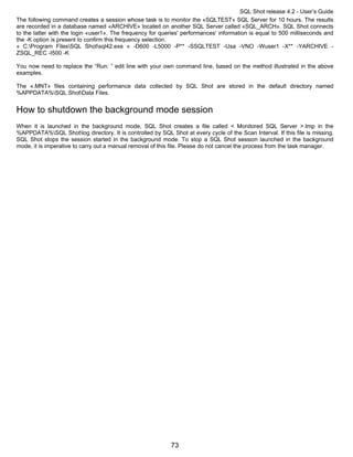 SQL Shot release 4.2 - User’s Guide
The following command creates a session whose task is to monitor the «SQLTEST» SQL Server for 10 hours. The results
are recorded in a database named «ARCHIVE» located on another SQL Server called «SQL_ARCH». SQL Shot connects
to the latter with the login «user1». The frequency for queries' performances' information is equal to 500 milliseconds and
the -K option is present to confirm this frequency selection.
« C:Program FilesSQL Shotsql42.exe « -D600 -L5000 -P** -SSQLTEST -Usa -VNO -Wuser1 -X** -YARCHIVE -
ZSQL_REC -I500 -K

You now need to replace the “Run: “ edit line with your own command line, based on the method illustrated in the above
examples.

The «.MNT» files containing performance data collected by SQL Shot are stored in the default directory named
%APPDATA%SQL ShotData Files.


How to shutdown the background mode session
When it is launched in the background mode, SQL Shot creates a file called < Monitored SQL Server >.tmp in the
%APPDATA%SQL Shotlog directory. It is controlled by SQL Shot at every cycle of the Scan Interval. If this file is missing,
SQL Shot stops the session started in the background mode. To stop a SQL Shot session launched in the background
mode, it is imperative to carry out a manual removal of this file. Please do not cancel the process from the task manager.




                                                            73
 