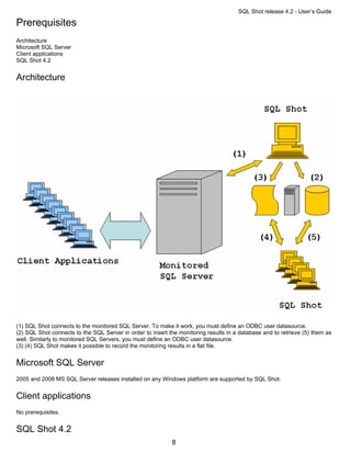 SQL Shot release 4.2 - User’s Guide

Prerequisites
Architecture
Microsoft SQL Server
Client applications
SQL Shot 4.2


Architecture




(1) SQL Shot connects to the monitored SQL Server. To make it work, you must define an ODBC user datasource.
(2) SQL Shot connects to the SQL Server in order to insert the monitoring results in a database and to retrieve (5) them as
well. Similarly to monitored SQL Servers, you must define an ODBC user datasource.
(3) (4) SQL Shot makes it possible to record the monitoring results in a flat file.


Microsoft SQL Server
2005 and 2008 MS SQL Server releases installed on any Windows platform are supported by SQL Shot.


Client applications
No prerequisites.


SQL Shot 4.2
                                                            8
 