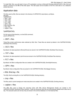 SQL Shot release 4.2 - User’s Guide
To install SQL Shot, you will need to have a PC workstation running on Microsoft Windows 2003/XP/VISTA. SQL Shot will
require a minimum of 25 MB of free disk space. This disk space can be located on the PC’s hard disk or on a network’s
shared disk drive.


Application data
The files used by SQL Shot are stored in the directory % APPDATA% (see below), as follows.
See also:
%APPDATA%
« .MNT » files
« .XLS » files
« .TXT » files
« .FLT » files
« .GPH » files
« SQL Shot.log » file
« .tmp » files
« .sqlplan » files

%APPDATA%
For the name of that directory, run the DOS command:
echo% APPDATA%

« .MNT » files
These files contain performance data collected by SQL Shot. These files are stored by default in the %APPDATA%SQL
ShotData Files directory.

« .XLS » files
By default, the data exported to Microsoft Excel are stored in the %APPDATA%SQL ShotData Files directory.

« .TXT » files
By default, the data exported to text format are stored in the %APPDATA%SQL ShotData Files directory.

« .FLT » files
By default, the filters' configuration files are created in the %APPDATA%SQL Shotcfgflt directory.

« .GPH » files
By default, these configuration files are present in the %APPDATA%SQL Shotcfggph directory.

« SQL Shot.log » file
The SQL Shot's errorlog file is in the %APPDATA%SQL Shotlog directory.

« .tmp » files
The files used to control background mode executions are created in the %APPDATA%SQL Shotlog directory.

« .sqlplan » files
The XML files used to display the execution plans with SQL Server Management Studio are created in the
%APPDATA%SQL ShotQuery Plans directory. These are temporary files that are automatically deleted when older than a
day. The execution plans are not lost, they are stored in the archive database or in the historical files.


                                                              9
 