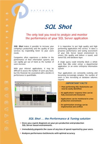 SQL Shot The only tool you need  to analyze and monitor  the performance  of your SQL Server application SQL Shot makes it possible to increase your company’s productivity and the quality of your services by responding faster to your users needs. Companies often experience a decline in the performance of their information systems and can rapidly get out of hand as the number of users increase. With your internet applications, it may be difficult to assess the number of users you have, but the financial risk associated with a decline in performance is quantifiable. It is imperative to put high quality and high performing applications into service. It takes a proactive performance and tuning assessment of your SQL Server based environment to ensure this quality and deliver a sound, well tuned SQL and database layer. A single query could instantly block a whole work flow (like order entry), a departmental application, or an entire enterprise information system. Your applications are constantly evolving and becoming increasingly complex; the number of users is also increasing as database volumes expand.  IMPORTANT FACTS ,[object Object]