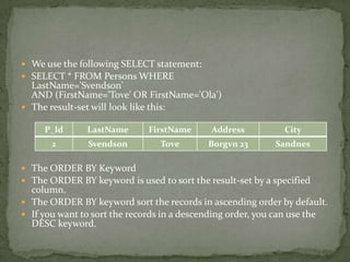 We use the following SELECT statement:
 SELECT * FROM Persons WHERE
  LastName='Svendson'
  AND (FirstName='Tove' OR FirstName='Ola')
 The result-set will look like this:

     P_Id      LastName      FirstName      Address          City
       2       Svendson         Tove       Borgvn 23       Sandnes

 The ORDER BY Keyword
 The ORDER BY keyword is used to sort the result-set by a specified
  column.
 The ORDER BY keyword sort the records in ascending order by default.
 If you want to sort the records in a descending order, you can use the
  DESC keyword.
 