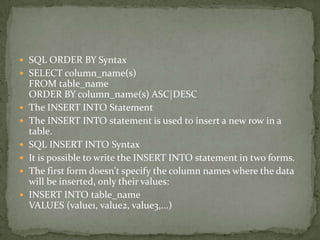  SQL ORDER BY Syntax
 SELECT column_name(s)
    FROM table_name
    ORDER BY column_name(s) ASC|DESC
   The INSERT INTO Statement
   The INSERT INTO statement is used to insert a new row in a
    table.
   SQL INSERT INTO Syntax
   It is possible to write the INSERT INTO statement in two forms.
   The first form doesn't specify the column names where the data
    will be inserted, only their values:
   INSERT INTO table_name
    VALUES (value1, value2, value3,...)
 