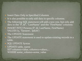  Insert Data Only in Specified Columns
 It is also possible to only add data in specific columns.
 The following SQL statement will add a new row, but only add
    data in the "P_Id", "LastName" and the "FirstName" columns:
   INSERT INTO Persons (P_Id, LastName, FirstName)
    VALUES (5, 'Tjessem', 'Jakob')
   The UPDATE Statement
   The UPDATE statement is used to update existing records in a
    table.
   SQL UPDATE Syntax
   UPDATE table_name
    SET column1=value, column2=value2,...
    WHERE some_column=some_value
 