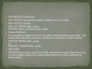    The DELETE Statement
   The DELETE statement is used to delete rows in a table.
   SQL DELETE Syntax
   DELETE FROM table_name
    WHERE some_column=some_value
   Delete All Rows
   It is possible to delete all rows in a table without deleting the table. This
    means that the table structure, attributes, and indexes will be intact:
   DELETE FROM table_name
    or
    DELETE * FROM table_name
   SQL JOIN
   The JOIN keyword is used in an SQL statement to query data from two
    or more tables, based on a relationship between certain columns in
    these tables.
 