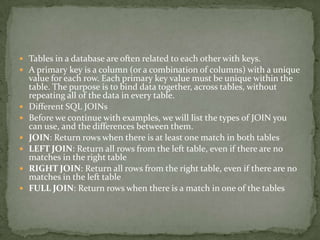  Tables in a database are often related to each other with keys.
 A primary key is a column (or a combination of columns) with a unique
    value for each row. Each primary key value must be unique within the
    table. The purpose is to bind data together, across tables, without
    repeating all of the data in every table.
   Different SQL JOINs
   Before we continue with examples, we will list the types of JOIN you
    can use, and the differences between them.
   JOIN: Return rows when there is at least one match in both tables
   LEFT JOIN: Return all rows from the left table, even if there are no
    matches in the right table
   RIGHT JOIN: Return all rows from the right table, even if there are no
    matches in the left table
   FULL JOIN: Return rows when there is a match in one of the tables
 