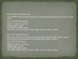  SQL INNER JOIN Keyword
 The INNER JOIN keyword return rows when there is at least one match in both
  tables.
 SQL INNER JOIN Syntax
 SELECT column_name(s)
  FROM table_name1
  INNER JOIN table_name2
  ON table_name1.column_name=table_name2.column_name

 SQL LEFT JOIN Keyword
 The LEFT JOIN keyword returns all rows from the left table (table_name1),
  even if there are no matches in the right table (table_name2).
 SQL LEFT JOIN Syntax
 SELECT column_name(s)
  FROM table_name1
  LEFT JOIN table_name2
  ON table_name1.column_name=table_name2.column_name
 