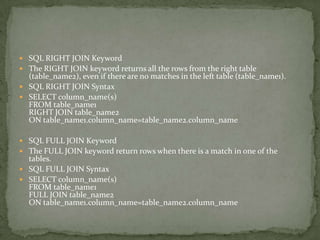  SQL RIGHT JOIN Keyword
 The RIGHT JOIN keyword returns all the rows from the right table
  (table_name2), even if there are no matches in the left table (table_name1).
 SQL RIGHT JOIN Syntax
 SELECT column_name(s)
  FROM table_name1
  RIGHT JOIN table_name2
  ON table_name1.column_name=table_name2.column_name

 SQL FULL JOIN Keyword
 The FULL JOIN keyword return rows when there is a match in one of the
  tables.
 SQL FULL JOIN Syntax
 SELECT column_name(s)
  FROM table_name1
  FULL JOIN table_name2
  ON table_name1.column_name=table_name2.column_name
 