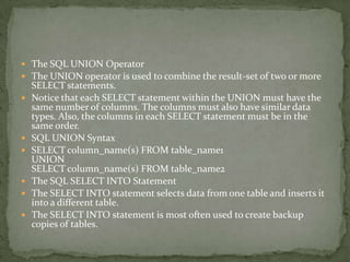  The SQL UNION Operator
 The UNION operator is used to combine the result-set of two or more
    SELECT statements.
   Notice that each SELECT statement within the UNION must have the
    same number of columns. The columns must also have similar data
    types. Also, the columns in each SELECT statement must be in the
    same order.
   SQL UNION Syntax
   SELECT column_name(s) FROM table_name1
    UNION
    SELECT column_name(s) FROM table_name2
   The SQL SELECT INTO Statement
   The SELECT INTO statement selects data from one table and inserts it
    into a different table.
   The SELECT INTO statement is most often used to create backup
    copies of tables.
 