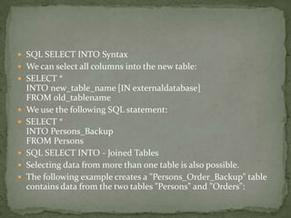  SQL SELECT INTO Syntax
 We can select all columns into the new table:
 SELECT *
    INTO new_table_name [IN externaldatabase]
    FROM old_tablename
   We use the following SQL statement:
   SELECT *
    INTO Persons_Backup
    FROM Persons
   SQL SELECT INTO - Joined Tables
   Selecting data from more than one table is also possible.
   The following example creates a "Persons_Order_Backup" table
    contains data from the two tables "Persons" and "Orders":
 