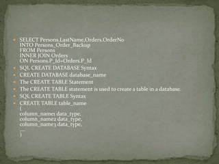  SELECT Persons.LastName,Orders.OrderNo
    INTO Persons_Order_Backup
    FROM Persons
    INNER JOIN Orders
    ON Persons.P_Id=Orders.P_Id
   SQL CREATE DATABASE Syntax
   CREATE DATABASE database_name
   The CREATE TABLE Statement
   The CREATE TABLE statement is used to create a table in a database.
   SQL CREATE TABLE Syntax
   CREATE TABLE table_name
    (
    column_name1 data_type,
    column_name2 data_type,
    column_name3 data_type,
    ....
    )
 