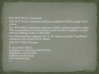  SQL NOT NULL Constraint
 The NOT NULL constraint enforces a column to NOT accept NULL
  values.
 The NOT NULL constraint enforces a field to always contain a value.
  This means that you cannot insert a new record, or update a record
  without adding a value to this field.
 The following SQL enforces the "P_Id" column and the "LastName"
  column to not accept NULL values:
 CREATE TABLE Persons
  (
  P_Id int NOT NULL,
  LastName varchar(255) NOT NULL,
  FirstName varchar(255),
  Address varchar(255),
  City varchar(255)
  )
 