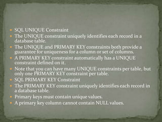  SQL UNIQUE Constraint
 The UNIQUE constraint uniquely identifies each record in a
    database table.
   The UNIQUE and PRIMARY KEY constraints both provide a
    guarantee for uniqueness for a column or set of columns.
   A PRIMARY KEY constraint automatically has a UNIQUE
    constraint defined on it.
   Note that you can have many UNIQUE constraints per table, but
    only one PRIMARY KEY constraint per table.
   SQL PRIMARY KEY Constraint
   The PRIMARY KEY constraint uniquely identifies each record in
    a database table.
   Primary keys must contain unique values.
   A primary key column cannot contain NULL values.
 