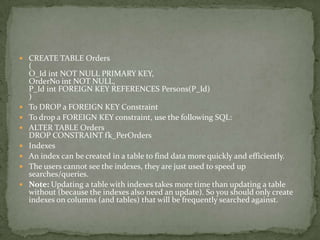  CREATE TABLE Orders
    (
    O_Id int NOT NULL PRIMARY KEY,
    OrderNo int NOT NULL,
    P_Id int FOREIGN KEY REFERENCES Persons(P_Id)
    )
   To DROP a FOREIGN KEY Constraint
   To drop a FOREIGN KEY constraint, use the following SQL:
   ALTER TABLE Orders
    DROP CONSTRAINT fk_PerOrders
   Indexes
   An index can be created in a table to find data more quickly and efficiently.
   The users cannot see the indexes, they are just used to speed up
    searches/queries.
   Note: Updating a table with indexes takes more time than updating a table
    without (because the indexes also need an update). So you should only create
    indexes on columns (and tables) that will be frequently searched against.
 