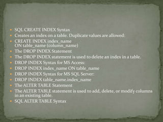  SQL CREATE INDEX Syntax
 Creates an index on a table. Duplicate values are allowed:
 CREATE INDEX index_name
    ON table_name (column_name)
   The DROP INDEX Statement
   The DROP INDEX statement is used to delete an index in a table.
   DROP INDEX Syntax for MS Access:
   DROP INDEX index_name ON table_name
   DROP INDEX Syntax for MS SQL Server:
   DROP INDEX table_name.index_name
   The ALTER TABLE Statement
   The ALTER TABLE statement is used to add, delete, or modify columns
    in an existing table.
   SQL ALTER TABLE Syntax
 