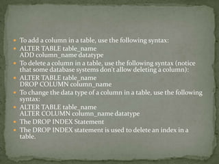  To add a column in a table, use the following syntax:
 ALTER TABLE table_name
    ADD column_name datatype
   To delete a column in a table, use the following syntax (notice
    that some database systems don't allow deleting a column):
   ALTER TABLE table_name
    DROP COLUMN column_name
   To change the data type of a column in a table, use the following
    syntax:
   ALTER TABLE table_name
    ALTER COLUMN column_name datatype
   The DROP INDEX Statement
   The DROP INDEX statement is used to delete an index in a
    table.
 