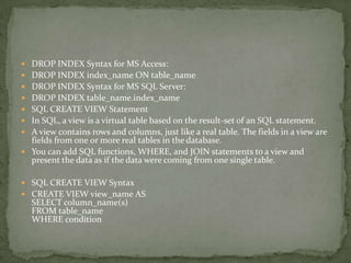  DROP INDEX Syntax for MS Access:
 DROP INDEX index_name ON table_name
 DROP INDEX Syntax for MS SQL Server:
 DROP INDEX table_name.index_name
 SQL CREATE VIEW Statement
 In SQL, a view is a virtual table based on the result-set of an SQL statement.
 A view contains rows and columns, just like a real table. The fields in a view are
  fields from one or more real tables in the database.
 You can add SQL functions, WHERE, and JOIN statements to a view and
  present the data as if the data were coming from one single table.

 SQL CREATE VIEW Syntax
 CREATE VIEW view_name AS
  SELECT column_name(s)
  FROM table_name
  WHERE condition
 