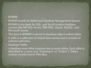  RDBMS
 RDBMS stands for Relational Database Management System.
 RDBMS is the basis for SQL, and for all modern database
    systems like MS SQL Server, IBM DB2, Oracle, MySQL, and
    Microsoft Access.
   The data in RDBMS is stored in database objects called tables.
   A table is a collection of related data entries and it consists of
    columns and rows.
   Database Tables
   A database most often contains one or more tables. Each table is
    identified by a name (e.g. "Customers" or "Orders"). Tables
    contain records (rows) with data.
 