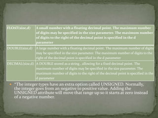 FLOAT(size,d)     A small number with a floating decimal point. The maximum number
                  of digits may be specified in the size parameter. The maximum number
                  of digits to the right of the decimal point is specified in the d
                  parameter
DOUBLE(size,d)    A large number with a floating decimal point. The maximum number of digits
                  may be specified in the size parameter. The maximum number of digits to the
                  right of the decimal point is specified in the d parameter
DECIMAL(size,d) A DOUBLE stored as a string , allowing for a fixed decimal point. The
                maximum number of digits may be specified in the size parameter. The
                maximum number of digits to the right of the decimal point is specified in the
                d parameter
  *The integer types have an extra option called UNSIGNED. Normally,
    the integer goes from an negative to positive value. Adding the
    UNSIGNED attribute will move that range up so it starts at zero instead
    of a negative number.
 
