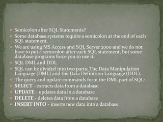 Semicolon after SQL Statements?
 Some database systems require a semicolon at the end of each
    SQL statement.
   We are using MS Access and SQL Server 2000 and we do not
    have to put a semicolon after each SQL statement, but some
    database programs force you to use it.
   SQL DML and DDL
   SQL can be divided into two parts: The Data Manipulation
    Language (DML) and the Data Definition Language (DDL).
   The query and update commands form the DML part of SQL:
   SELECT - extracts data from a database
   UPDATE - updates data in a database
   DELETE - deletes data from a database
   INSERT INTO - inserts new data into a database
 