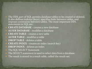  The DDL part of SQL permits database tables to be created or deleted.
    It also defines indexes (keys), specifies links between tables, and
    imposes constraints between tables. The most important DDL
    statements in SQL are:
   CREATE DATABASE - creates a new database
   ALTER DATABASE - modifies a database
   CREATE TABLE - creates a new table
   ALTER TABLE - modifies a table
   DROP TABLE - deletes a table
   CREATE INDEX - creates an index (search key)
   DROP INDEX - deletes an index
   The SQL SELECT Statement
   The SELECT statement is used to select data from a database.
   The result is stored in a result table, called the result-set.
 