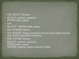  SQL SELECT Syntax
 SELECT column_name(s)
    FROM table_name
   and
   SELECT * FROM table_name
   The WHERE Clause
   The WHERE clause is used to extract only those records
    that fulfill a specified criterion.
   SQL WHERE Syntax
   SELECT column_name(s)
    FROM table_name
    WHERE column_name operator value
 