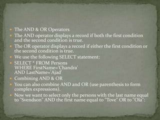  The AND & OR Operators
 The AND operator displays a record if both the first condition
    and the second condition is true.
   The OR operator displays a record if either the first condition or
    the second condition is true.
   We use the following SELECT statement:
   SELECT * FROM Persons
    WHERE FirstName='Chandra'
    AND LastName='Ajad'
   Combining AND & OR
   You can also combine AND and OR (use parenthesis to form
    complex expressions).
   Now we want to select only the persons with the last name equal
    to "Svendson" AND the first name equal to "Tove" OR to "Ola":
 