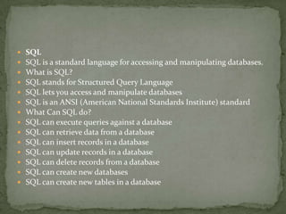    SQL
   SQL is a standard language for accessing and manipulating databases.
   What is SQL?
   SQL stands for Structured Query Language
   SQL lets you access and manipulate databases
   SQL is an ANSI (American National Standards Institute) standard
   What Can SQL do?
   SQL can execute queries against a database
   SQL can retrieve data from a database
   SQL can insert records in a database
   SQL can update records in a database
   SQL can delete records from a database
   SQL can create new databases
   SQL can create new tables in a database
 