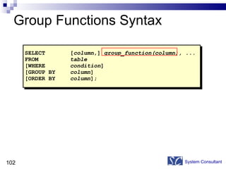Group Functions Syntax System Consultant SELECT [ column ,]  group_function(column), ... FROM table [WHERE condition ] [GROUP BY column ] [ORDER BY column ]; 