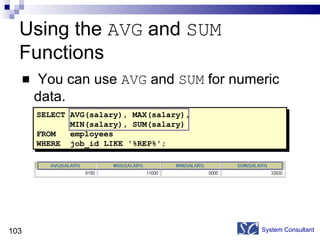 Using the  AVG  and  SUM  Functions You can use  AVG  and  SUM  for numeric data. System Consultant SELECT AVG(salary), MAX(salary), MIN(salary), SUM(salary) FROM  employees WHERE  job_id LIKE '%REP%'; 