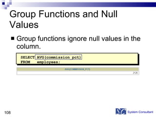 Group Functions and Null Values Group functions ignore null values in the column. System Consultant SELECT AVG(commission_pct) FROM  employees; 